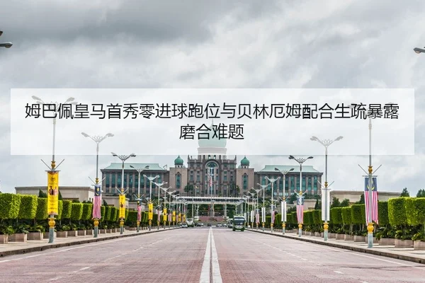姆巴佩皇马首秀零进球跑位与贝林厄姆配合生疏暴露磨合难题
