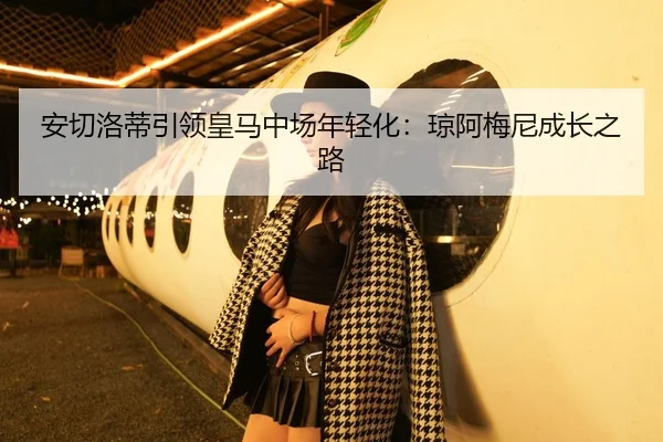 安切洛蒂引领皇马中场年轻化：琼阿梅尼成长之路
