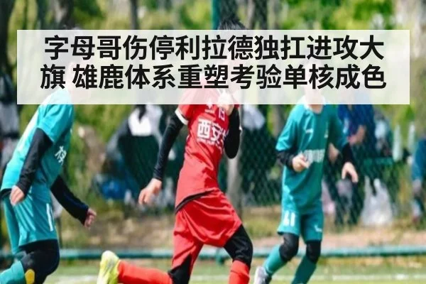 字母哥伤停利拉德独扛进攻大旗 雄鹿体系重塑考验单核成色