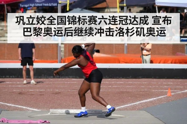 巩立姣全国锦标赛六连冠达成 宣布巴黎奥运后继续冲击洛杉矶奥运